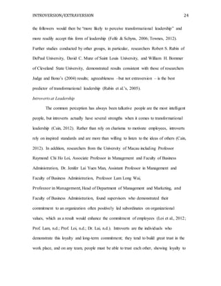INTROVERSION/EXTRAVERSION 24
the followers would then be “more likely to perceive transformational leadership” and
more readily accept this form of leadership (Felfe & Schyns, 2006; Townes, 2012).
Further studies conducted by other groups, in particular, researchers Robert S. Rubin of
DePaul University, David C. Munz of Saint Louis University, and William H. Bommer
of Cleveland State University, demonstrated results consistent with those of researchers
Judge and Bono’s (2004) results; agreeableness –but not extraversion – is the best
predictor of transformational leadership (Rubin et al.’s, 2005).
Introverts at Leadership
The common perception has always been talkative people are the most intelligent
people, but introverts actually have several strengths when it comes to transformational
leadership (Cain, 2012). Rather than rely on charisma to motivate employees, introverts
rely on inspired standards and are more than willing to listen to the ideas of others (Cain,
2012). In addition, researchers from the University of Macau including Professor
Raymond Chi Ho Loi, Associate Professor in Management and Faculty of Business
Administration, Dr. Jenifer Lai Yuen Man, Assistant Professor in Management and
Faculty of Business Administration, Professor Lam Long Wai,
Professor in Management, Head of Department of Management and Marketing, and
Faculty of Business Administration, found supervisors who demonstrated their
commitment to an organization often positively led subordinates on organizational
values, which as a result would enhance the commitment of employees (Loi et al., 2012;
Prof. Lam, n.d.; Prof. Loi, n.d.; Dr. Lai, n.d.). Introverts are the individuals who
demonstrate this loyalty and long-term commitment; they tend to build great trust in the
work place, and on any team, people must be able to trust each other, showing loyalty to
 