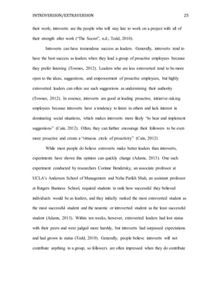 INTROVERSION/EXTRAVERSION 25
their work; introverts are the people who will stay late to work on a project with all of
their strength after work (“The Secret”, n.d.; Todd, 2010).
Introverts can have tremendous success as leaders. Generally, introverts tend to
have the best success as leaders when they lead a group of proactive employees because
they prefer listening (Townes, 2012). Leaders who are less extroverted tend to be more
open to the ideas, suggestions, and empowerment of proactive employees, but highly
extroverted leaders can often see such suggestions as undermining their authority
(Townes, 2012). In essence, introverts are good at leading proactive, initiative-taking
employees because introverts have a tendency to listen to others and lack interest in
dominating social situations, which makes introverts more likely “to hear and implement
suggestions” (Cain, 2012). Often, they can further encourage their followers to be even
more proactive and create a “virtuous circle of proactivity” (Cain, 2012)
While most people do believe extroverts make better leaders than introverts,
experiments have shown this opinion can quickly change (Adams, 2013). One such
experiment conducted by researchers Corinne Bendersky, an associate professor at
UCLA’s Anderson School of Management and Neha Parikh Shah, an assistant professor
at Rutgers Business School, required students to rank how successful they believed
individuals would be as leaders, and they initially ranked the most extroverted student as
the most successful student and the neurotic or introverted student as the least successful
student (Adams, 2013). Within ten weeks, however, extroverted leaders had lost status
with their peers and were judged more harshly, but introverts had surpassed expectations
and had grown in status (Todd, 2010). Generally, people believe introverts will not
contribute anything to a group, so followers are often impressed when they do contribute
 