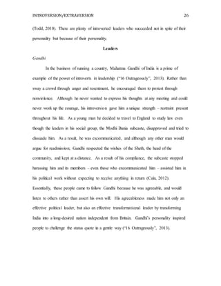 INTROVERSION/EXTRAVERSION 26
(Todd, 2010). There are plenty of introverted leaders who succeeded not in spite of their
personality but because of their personality.
Leaders
Gandhi
In the business of running a country, Mahatma Gandhi of India is a prime of
example of the power of introverts in leadership (“16 Outrageously”, 2013). Rather than
sway a crowd through anger and resentment, he encouraged them to protest through
nonviolence. Although he never wanted to express his thoughts at any meeting and could
never work up the courage, his introversion gave him a unique strength – restraint present
throughout his life. As a young man he decided to travel to England to study law even
though the leaders in his social group, the Modhi Bania subcaste, disapproved and tried to
dissuade him. As a result, he was excommunicated, and although any other man would
argue for readmission; Gandhi respected the wishes of the Sheth, the head of the
community, and kept at a distance. As a result of his compliance, the subcaste stopped
harassing him and its members – even those who excommunicated him – assisted him in
his political work without expecting to receive anything in return (Cain, 2012).
Essentially, these people came to follow Gandhi because he was agreeable, and would
listen to others rather than assert his own will. His agreeableness made him not only an
effective political leader, but also an effective transformational leader by transforming
India into a long-desired nation independent from Britain. Gandhi’s personality inspired
people to challenge the status quote in a gentle way (“16 Outrageously”, 2013).
 