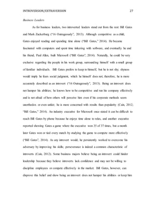 INTROVERSION/EXTRAVERSION 27
Business Leaders
As for business leaders, two introverted leaders stand out from the rest: Bill Gates
and Mark Zuckerburg (“16 Outrageously”, 2013). Although competitive as a child,
Gates enjoyed reading and spending time alone (“Bill Gates,” 2014). He became
fascinated with computers and spent time tinkering with software, and eventually he and
his friend, Paul Allen, built Microsoft (“Bill Gates”, 2014). Naturally, he could be very
exclusive regarding the people in his work group, surrounding himself with a small group
of familiar individuals. Bill Gates prefers to keep to himself, but he is not shy; shyness
would imply he fears social judgment, which he himself does not; therefore, he is more
accurately described as an introvert (“16 Outrageously”, 2013). Being an introvert does
not hamper his abilities; he knows how to be competitive and run his company effectively
and is not afraid of how others will perceive him even if his corporate methods seem
unorthodox or even unfair; he is more concerned with results than popularity (Cain, 2012;
“Bill Gates,” 2014). An industry executive for Microsoft once stated it can be difficult to
reach Bill Gates by phone because he enjoys time alone to relax, and another executive
reported showing Gates a game where the executive won 35 of 37 times, but a month
later Gates won or tied every match by studying the game to compete more effectively
(“Bill Gates”, 2014). As any introvert would, he persistently worked to overcome his
adversary by improving his skills; perseverance is indeed a common characteristic of
introverts (Cain, 2012). Some business majors believe being an introvert could hinder
leadership because they believe introverts lack confidence and may not be willing to
discipline employees or compete effectively in the market. Bill Gates, however, can
disprove this belief and show being an introvert does not hamper his abilities or keep him
 