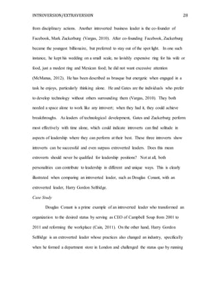 INTROVERSION/EXTRAVERSION 28
from disciplinary actions. Another introverted business leader is the co-founder of
Facebook, Mark Zuckerburg (Vargas, 2010). After co-founding Facebook, Zuckerburg
became the youngest billionaire, but preferred to stay out of the spot light. In one such
instance, he kept his wedding on a small scale, no lavishly expensive ring for his wife or
food, just a modest ring and Mexican food; he did not want excessive attention
(McManus, 2012). He has been described as brusque but energetic when engaged in a
task he enjoys, particularly thinking alone. He and Gates are the individuals who prefer
to develop technology without others surrounding them (Vargas, 2010). They both
needed a space alone to work like any introvert; when they had it, they could achieve
breakthroughs. As leaders of technological development, Gates and Zuckerburg perform
most effectively with time alone, which could indicate introverts can find solitude in
aspects of leadership where they can perform at their best. These three introverts show
introverts can be successful and even surpass extroverted leaders. Does this mean
extroverts should never be qualified for leadership positions? Not at all, both
personalities can contribute to leadership in different and unique ways. This is clearly
illustrated when comparing an introverted leader, such as Douglas Conant, with an
extroverted leader, Harry Gordon Selfridge.
Case Study
Douglas Conant is a prime example of an introverted leader who transformed an
organization to the desired status by serving as CEO of Campbell Soup from 2001 to
2011 and reforming the workplace (Cain, 2011). On the other hand, Harry Gordon
Selfridge is an extroverted leader whose practices also changed an industry, specifically
when he formed a department store in London and challenged the status quo by running
 