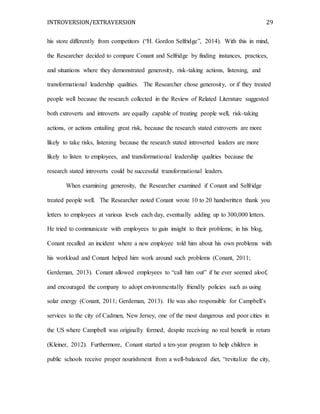 INTROVERSION/EXTRAVERSION 29
his store differently from competitors (“H. Gordon Selfridge”, 2014). With this in mind,
the Researcher decided to compare Conant and Selfridge by finding instances, practices,
and situations where they demonstrated generosity, risk-taking actions, listening, and
transformational leadership qualities. The Researcher chose generosity, or if they treated
people well because the research collected in the Review of Related Literature suggested
both extroverts and introverts are equally capable of treating people well, risk-taking
actions, or actions entailing great risk, because the research stated extroverts are more
likely to take risks, listening because the research stated introverted leaders are more
likely to listen to employees, and transformational leadership qualities because the
research stated introverts could be successful transformational leaders.
When examining generosity, the Researcher examined if Conant and Selfridge
treated people well. The Researcher noted Conant wrote 10 to 20 handwritten thank you
letters to employees at various levels each day, eventually adding up to 300,000 letters.
He tried to communicate with employees to gain insight to their problems; in his blog,
Conant recalled an incident where a new employee told him about his own problems with
his workload and Conant helped him work around such problems (Conant, 2011;
Gerdeman, 2013). Conant allowed employees to “call him out” if he ever seemed aloof,
and encouraged the company to adopt environmentally friendly policies such as using
solar energy (Conant, 2011; Gerdeman, 2013). He was also responsible for Campbell’s
services to the city of Cadmen, New Jersey, one of the most dangerous and poor cities in
the US where Campbell was originally formed, despite receiving no real benefit in return
(Kleiner, 2012). Furthermore, Conant started a ten-year program to help children in
public schools receive proper nourishment from a well-balanced diet, “revitalize the city,
 