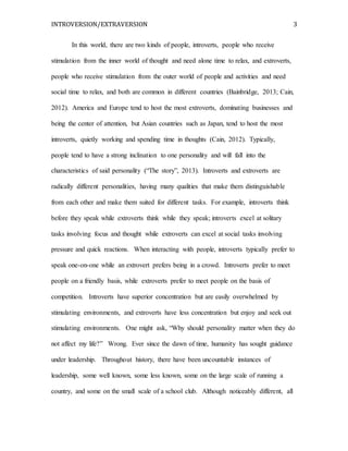 INTROVERSION/EXTRAVERSION 3
In this world, there are two kinds of people, introverts, people who receive
stimulation from the inner world of thought and need alone time to relax, and extroverts,
people who receive stimulation from the outer world of people and activities and need
social time to relax, and both are common in different countries (Bainbridge, 2013; Cain,
2012). America and Europe tend to host the most extroverts, dominating businesses and
being the center of attention, but Asian countries such as Japan, tend to host the most
introverts, quietly working and spending time in thoughts (Cain, 2012). Typically,
people tend to have a strong inclination to one personality and will fall into the
characteristics of said personality (“The story”, 2013). Introverts and extroverts are
radically different personalities, having many qualities that make them distinguishable
from each other and make them suited for different tasks. For example, introverts think
before they speak while extroverts think while they speak; introverts excel at solitary
tasks involving focus and thought while extroverts can excel at social tasks involving
pressure and quick reactions. When interacting with people, introverts typically prefer to
speak one-on-one while an extrovert prefers being in a crowd. Introverts prefer to meet
people on a friendly basis, while extroverts prefer to meet people on the basis of
competition. Introverts have superior concentration but are easily overwhelmed by
stimulating environments, and extroverts have less concentration but enjoy and seek out
stimulating environments. One might ask, “Why should personality matter when they do
not affect my life?” Wrong. Ever since the dawn of time, humanity has sought guidance
under leadership. Throughout history, there have been uncountable instances of
leadership, some well known, some less known, some on the large scale of running a
country, and some on the small scale of a school club. Although noticeably different, all
 