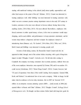INTROVERSION/EXTRAVERSION 30
starting with nutritional training in the schools [and] attract quality supermarkets and
other food sources to the center of the city” (Kleiner, 2012). Conant was interested in
treating employees well, while Selfridge was most interested in treating customers well,
which was not a common practice among department stores in the early 20th century in
London; customers in his store were allowed to browse without forcing them to buy
anything (Labov, 2014; Metz, 2013). He never allowed floorwalkers, employees who
forced customers to either spend money or leave, in his store so customers would enjoy
shopping, and he used exhibits and performances to keep customers entertained, and let
women shop without a chaperone and tried to inspire his employees instead of
intimidating them (Duncan, n.d.; “H. Gordon”, 2014; Metz, 2013; “Who was”, 2014).
Both Conant and Selfridge were interested in treating people well.
In terms of risk-taking actions, the Researcher found Conant took few; he
appeared to think through most of his actions before executing with a goal of long-term
impact in mind (“Douglas Conant”, Linkedin, n.d.). He did take risks coming to
Campbell; the company was losing consumers due to certain practices, suffered from one
of the worst employee interaction rates reported by Fortune 500, and it was unclear if it
could recover (Gerdeman, 2013; “About Doug Conant”, 2014). Conant, however, had
“25 years of experience from three of the world’s leading food companies: General Mills,
Kraft, and Nabisco”; he understood how to run such a company. While in charge, he did
make what he confesses to be two risky decisions; first in 2007, he “invested $135
million in an enterprise resource planning system (ERP) … [and] second, in 2008, [he]
opened offices in Russia and China” (Kleiner, 2012; “Douglas Conant”, Kellogg School
of Management, n.d.). He thought out these actions before hand with long-term goals for
 