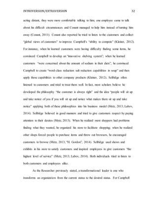 INTROVERSION/EXTRAVERSION 32
acting distant, they were more comfortable talking to him; one employee came to talk
about his difficult circumstances and Conant managed to help him instead of turning him
away (Conant, 2011). Conant also reported he tried to listen to the customers and collect
“global views of customers” to improve Campbell’s “ability to compete” (Kleiner, 2012).
For instance, when he learned customers were having difficulty finding some items, he
convinced Campbell to develop an “innovative shelving system”; when he learned
customers “were concerned about the amount of sodium in their diets”, he convinced
Campbell to create “word-class reduction salt reduction capabilities in soup” and then
apply those capabilities to other company products (Kleiner, 2012). Selfridge often
listened to customers and tried to treat them well. In fact, most scholars believe he
developed the philosophy “the customer is always right” and the idea “people will sit up
and take notice of you if you will sit up and notice what makes them sit up and take
notice” applying both of these philosophies into his business model (Metz, 2013; Labov,
2014). Selfridge believed in good manners and tried to give customers respect by paying
attention to their desires (Metz, 2013). When he realized most shoppers had problems
finding what they wanted, he organized his store to facilitate shopping; when he realized
other shops forced people to purchase items and threw out browsers, he encouraged
customers to browse (Metz, 2013; “H. Gordon”, 2014). Selfridge used shows and
exhibits in his store to satisfy customers and inspired employees to give customers “the
highest level of service” (Metz, 2013; Labov, 2014). Both individuals tried to listen to
both customers and employees alike.
As the Researcher previously stated, a transformational leader is one who
transforms an organization from the current status to the desired status. For Campbell
 
