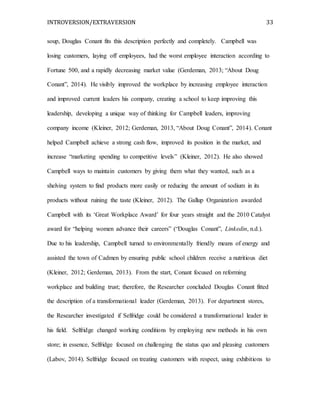 INTROVERSION/EXTRAVERSION 33
soup, Douglas Conant fits this description perfectly and completely. Campbell was
losing customers, laying off employees, had the worst employee interaction according to
Fortune 500, and a rapidly decreasing market value (Gerdeman, 2013; “About Doug
Conant”, 2014). He visibly improved the workplace by increasing employee interaction
and improved current leaders his company, creating a school to keep improving this
leadership, developing a unique way of thinking for Campbell leaders, improving
company income (Kleiner, 2012; Gerdeman, 2013, “About Doug Conant”, 2014). Conant
helped Campbell achieve a strong cash flow, improved its position in the market, and
increase “marketing spending to competitive levels” (Kleiner, 2012). He also showed
Campbell ways to maintain customers by giving them what they wanted, such as a
shelving system to find products more easily or reducing the amount of sodium in its
products without ruining the taste (Kleiner, 2012). The Gallup Organization awarded
Campbell with its ‘Great Workplace Award’ for four years straight and the 2010 Catalyst
award for “helping women advance their careers” (“Douglas Conant”, Linkedin, n.d.).
Due to his leadership, Campbell turned to environmentally friendly means of energy and
assisted the town of Cadmen by ensuring public school children receive a nutritious diet
(Kleiner, 2012; Gerdeman, 2013). From the start, Conant focused on reforming
workplace and building trust; therefore, the Researcher concluded Douglas Conant fitted
the description of a transformational leader (Gerdeman, 2013). For department stores,
the Researcher investigated if Selfridge could be considered a transformational leader in
his field. Selfridge changed working conditions by employing new methods in his own
store; in essence, Selfridge focused on challenging the status quo and pleasing customers
(Labov, 2014). Selfridge focused on treating customers with respect, using exhibitions to
 