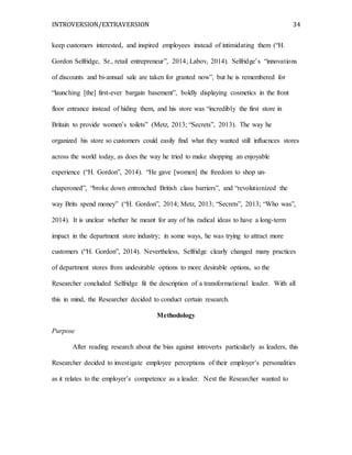 INTROVERSION/EXTRAVERSION 34
keep customers interested, and inspired employees instead of intimidating them (“H.
Gordon Selfridge, Sr., retail entrepreneur”, 2014; Labov, 2014). Selfridge’s “innovations
of discounts and bi-annual sale are taken for granted now”, but he is remembered for
“launching [the] first-ever bargain basement”, boldly displaying cosmetics in the front
floor entrance instead of hiding them, and his store was “incredibly the first store in
Britain to provide women’s toilets” (Metz, 2013; “Secrets”, 2013). The way he
organized his store so customers could easily find what they wanted still influences stores
across the world today, as does the way he tried to make shopping an enjoyable
experience (“H. Gordon”, 2014). “He gave [women] the freedom to shop un-
chaperoned”, “broke down entrenched British class barriers”, and “revolutionized the
way Brits spend money” (“H. Gordon”, 2014; Metz, 2013; “Secrets”, 2013; “Who was”,
2014). It is unclear whether he meant for any of his radical ideas to have a long-term
impact in the department store industry; in some ways, he was trying to attract more
customers (“H. Gordon”, 2014). Nevertheless, Selfridge clearly changed many practices
of department stores from undesirable options to more desirable options, so the
Researcher concluded Selfridge fit the description of a transformational leader. With all
this in mind, the Researcher decided to conduct certain research.
Methodology
Purpose
After reading research about the bias against introverts particularly as leaders, this
Researcher decided to investigate employee perceptions of their employer’s personalities
as it relates to the employer’s competence as a leader. Next the Researcher wanted to
 