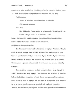 INTROVERSION/EXTRAVERSION 35
research in the unique contributions of an introverted and an extroverted business leader.
As a result, this Researcher developed both a null hypothesis and case study.
Null Hypothesis
There is no preference between introverted or extraverted
CEO’s among Americans.
Case Study
How did Douglas Conant function as an introverted CEO and how did Harry
Gordon Selfridge function as an extraverted CEO?
In short, this Researcher studied employees’ perceptions of the personality of their
leaders, and the effectiveness of leaders of both personalities.
Participants & Sampling Procedures
This Researcher was interested in the opinions of employed Americans. Thus, the
researcher studied a sample whose members were employed, above the age of 18 or
below the age of 60, with a College or Associate Degree, Bachelor Degree, or Graduate
Degree, and located in America. The Researcher sent the same survey to the Houston
Christian parent population as they satisfied the employment and American citizenship
conditions.
These conditions were chosen to obtain information from a group of people in
America who were most likely employed. This population was not limited by gender as
both provided different perspectives of merit. Employment guaranteed the population
would be working under an employer; this was crucial to the population as the purpose of
the survey was to study how employees perceived their employers’ personality.
Therefore, the other factors; age range and education were specified to obtain information
 