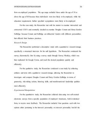 INTROVERSION/EXTRAVERSION 36
from an employed population. The age range excluded those under the age of 18 or
above the age of 60 because these individuals were less likely to be employed, while the
education requirements further specified a population more likely to be employed.
For the case study, the Researcher met with his mentor to examine introverted and
extraverted CEO’s and eventually decided to examine Douglas Conant and Harry Gordon
Selfridge because Conant and Selfridge are influential leaders with different personalities
that affected their business practices.
Research Design
The Researcher performed a descriptive study with a quantitative research design,
specifically a structured interview for his null hypothesis. The Researcher conducted the
survey electronically first by using a survey made through Survey Monkey, which was
then replicated for Google Forms, and reach the desired population quickly and
efficiently.
For the qualitative study, the Researcher conducted a case study by collecting
artifacts and texts with a qualitative research design, allowing the Researcher to
investigate and compare Douglas Conant and Harry Gordon Selfridge in terms of
generosity, risk-taking actions, listening skills, and transformational leadership qualities
most efficiently.
Experimental Manipulation
For the quantitative study, the Researcher collected data using two self-created
electronic surveys from a specific population of employed Americans, both in identical
form, to receive more feedback. The Researcher included four questions each with two
options either pertaining to the introvert personality or extrovert personality but left the
 