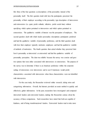 INTROVERSION/EXTRAVERSION 37
first three of the four questions as descriptions of the personality instead of the
personality itself. The first question dealt with how the participants perceived the
personality of their employer according to the personality type description of introversion
and extraversion (i.e. quiet, prefer solitude; talkative, prefer social time) without
specifying which option pertained to introversion and which option pertained to
extraversion. The qualitative variable of interest was the perception of employers. The
second question dealt with which leader personality descriptions participants preferred
and had the qualitative variable of personality preference, and the third question dealt
with how their employer typically motivates employees and had the qualitative variable
of methods of motivation. The fourth question then asked whether they perceived their
boss’s personality as introverted or extroverted and had the qualitative variable of
personality perception. The data was reliable because the survey was concise and gave
two options that were either associated with introversion or extraversion. The purpose of
the survey was to determine if there is an American preference within the corporate
setting of extraversion over introversion and to see if Americans would prefer
characteristics associated with introversion when those characteristics were not identified
with introversion.
For the case study, the Researcher reviewed online research, taking notes and
categorizing information. Overall, the Internet provided an easier method to quickly and
effectively gather information. In the past, researchers have investigated and compared
introverted leaders and extroverted leaders, making this Researcher curious about the
accuracy of these comparisons. Such researchers have stated that both are capable of
kindness, and of being transformational leaders. Extroverted leaders tend to take more
 