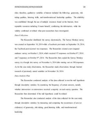 INTROVERSION/EXTRAVERSION 38
risks: therefore, qualitative variables of interest included the following: generosity, risk
taking qualities, listening skills, and transformational leadership qualities. The reliability
was established through the use of multiple resources found on the Internet, from
reputable resources including Conant himself, confirming the information, while the
validity confirmed or refined what past researchers have investigated.
Data Collections
The Researcher distributed the survey electronically. The Survey Monkey survey
was created on September 10, 2014 while a Facebook post made on September 30, 2014;
the Facebook post received two responses. The Researcher created a new-targeted
audience survey on October 1, 2014, which received 97 responses on October 8th, 2014
and 7 responses on October 9th, 2014. The Researcher then copied the Survey Monkey
survey to a Google doc survey on November 6, 2014 after maxing out on 100 responses.
As for the case study observations, the Researcher made observations through Internet
research of previously stated variables on November 26, 2014.
Data Analysis Plan
The Researcher conducted analysis of the data collected to test the null hypothesis
through descriptive statistics by examining the frequency of certain answers, namely
whether introversion or extraversion received a majority on each survey question. The
Researcher then determined if the null hypothesis could be refuted.
The Researcher also conducted analysis of the data collected for the case study
through descriptive statistics by measuring and comparing the occurrences of acts (or
evidences) of generosity, risk-taking, good listening skills, and transformational
leadership.
 