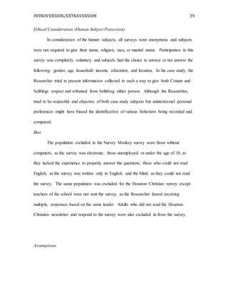 INTROVERSION/EXTRAVERSION 39
Ethical Consideration (Human Subject Protection)
In consideration of the human subjects, all surveys were anonymous and subjects
were not required to give their name, religion, race, or marital status. Participation in this
survey was completely voluntary and subjects had the choice to answer or not answer the
following: gender, age, household income, education, and location. In his case study, the
Researcher tried to present information collected in such a way to give both Conant and
Selfridge respect and refrained from belittling either person. Although the Researcher,
tried to be respectful and objective of both case study subjects but unintentional personal
preferences might have biased the identification of various behaviors being recorded and
compared.
Bias
The population excluded in the Survey Monkey survey were those without
computers, as the survey was electronic; those unemployed or under the age of 18, as
they lacked the experience to properly answer the questions; those who could not read
English, as the survey was written only in English, and the blind, as they could not read
the survey. The same population was excluded for the Houston Christian survey except
teachers of the school were not sent the survey, as the Researcher feared receiving
multiple, responses based on the same leader. Adults who did not read the Houston
Christian newsletter and respond to the survey were also excluded in from the survey.
Assumptions
 