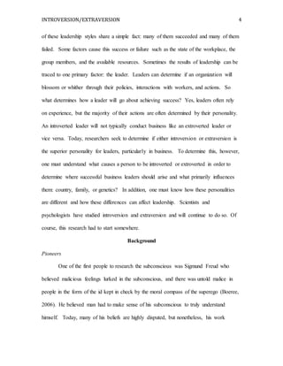 INTROVERSION/EXTRAVERSION 4
of these leadership styles share a simple fact: many of them succeeded and many of them
failed. Some factors cause this success or failure such as the state of the workplace, the
group members, and the available resources. Sometimes the results of leadership can be
traced to one primary factor: the leader. Leaders can determine if an organization will
blossom or whither through their policies, interactions with workers, and actions. So
what determines how a leader will go about achieving success? Yes, leaders often rely
on experience, but the majority of their actions are often determined by their personality.
An introverted leader will not typically conduct business like an extroverted leader or
vice versa. Today, researchers seek to determine if either introversion or extraversion is
the superior personality for leaders, particularly in business. To determine this, however,
one must understand what causes a person to be introverted or extroverted in order to
determine where successful business leaders should arise and what primarily influences
them: country, family, or genetics? In addition, one must know how these personalities
are different and how these differences can affect leadership. Scientists and
psychologists have studied introversion and extraversion and will continue to do so. Of
course, this research had to start somewhere.
Background
Pioneers
One of the first people to research the subconscious was Sigmund Freud who
believed malicious feelings lurked in the subconscious, and there was untold malice in
people in the form of the id kept in check by the moral compass of the superego (Boeree,
2006). He believed man had to make sense of his subconscious to truly understand
himself. Today, many of his beliefs are highly disputed, but nonetheless, his work
 