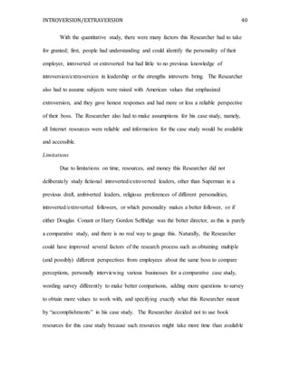 INTROVERSION/EXTRAVERSION 40
With the quantitative study, there were many factors this Researcher had to take
for granted; first, people had understanding and could identify the personality of their
employer, introverted or extroverted but had little to no previous knowledge of
introversion/extraversion in leadership or the strengths introverts bring. The Researcher
also had to assume subjects were raised with American values that emphasized
extroversion, and they gave honest responses and had more or less a reliable perspective
of their boss. The Researcher also had to make assumptions for his case study, namely,
all Internet resources were reliable and information for the case study would be available
and accessible.
Limitations
Due to limitations on time, resources, and money this Researcher did not
deliberately study fictional introverted/extroverted leaders, other than Superman in a
previous draft, ambiverted leaders, religious preferences of different personalities,
introverted/extroverted followers, or which personality makes a better follower, or if
either Douglas Conant or Harry Gordon Selfridge was the better director, as this is purely
a comparative study, and there is no real way to gauge this. Naturally, the Researcher
could have improved several factors of the research process such as obtaining multiple
(and possibly) different perspectives from employees about the same boss to compare
perceptions, personally interviewing various businesses for a comparative case study,
wording survey differently to make better comparisons, adding more questions to survey
to obtain more values to work with, and specifying exactly what this Researcher meant
by “accomplishments” in his case study. The Researcher decided not to use book
resources for this case study because such resources might take more time than available
 