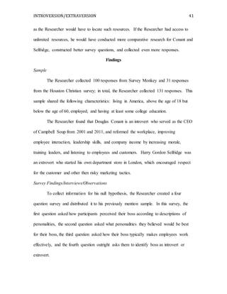 INTROVERSION/EXTRAVERSION 41
as the Researcher would have to locate such resources. If the Researcher had access to
unlimited resources, he would have conducted more comparative research for Conant and
Selfridge, constructed better survey questions, and collected even more responses.
Findings
Sample
The Researcher collected 100 responses from Survey Monkey and 31 responses
from the Houston Christian survey; in total, the Researcher collected 131 responses. This
sample shared the following characteristics: living in America, above the age of 18 but
below the age of 60, employed, and having at least some college education.
The Researcher found that Douglas Conant is an introvert who served as the CEO
of Campbell Soup from 2001 and 2011, and reformed the workplace, improving
employee interaction, leadership skills, and company income by increasing morale,
training leaders, and listening to employees and customers. Harry Gordon Selfridge was
an extrovert who started his own department store in London, which encouraged respect
for the customer and other then risky marketing tactics.
Survey Findings/Interviews/Observations
To collect information for his null hypothesis, the Researcher created a four
question survey and distributed it to his previously mention sample. In this survey, the
first question asked how participants perceived their boss according to descriptions of
personalities, the second question asked what personalities they believed would be best
for their boss, the third question asked how their boss typically makes employees work
effectively, and the fourth question outright asks them to identify boss as introvert or
extrovert.
 