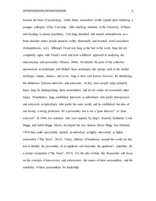 INTROVERSION/EXTRAVERSION 5
became the basis of psychology, which future researchers would expand upon including a
younger colleague of his, Carl Jung. After studying medicine at the University of Basel
and deciding to pursue psychiatry, Carl Jung identified and named schizophrenia as a
brain disorder where people interpret reality abnormally and invented word association
(Schizophrenia, n.d.). Although Freud saw Jung as the heir to his work, Jung did not
completely agree with Freud’s work and took a different approach to analyzing the
subconscious and personality (Boeree, 2006). He labeled the parts of the collective
unconscious as archetypes and divided those archetypes into groups such as the mother
archetype, manna, shadow, and so on. Jung is most well known, however, for identifying
the distinction between introverts and extroverts. In fact, most people today primarily
know Jung for distinguishing these personalities and do not realize he researched other
topics. Nonetheless, Jung established introverts as individuals who prefer introspection
and extroverts as individuals who prefer the outer world, and he established the idea of
one having a strong preference for a personality but is not a “pure introvert” or “pure
extrovert”. In 1940, two scientists who were inspired by Jung’s research, Katherine Cook
Briggs and Isabel Briggs Myers, developed the now famous Myers Brigg Test (Richard,
1993) that could successfully identify an individual as highly introverted or highly
extraverted (“The Story”, 2013). Today, millions of businesses around the world use this
test to identify the personality of an applicant and determine the applicant’s suitability for
a certain occupation (“The Story”, 2013). For the sake of time, this Researcher will focus
on the concepts of introversion and extraversion, the causes of these personalities, and the
suitability of these personalities for leadership.
 