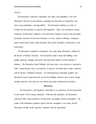 INTROVERSION/EXTRAVERSION 51
Analysis
The Researcher conducted a hypothesis test using a one-population z test with
information from his second question, p equaling the proportion of respondents who
chose “open-mindedness and agreeability”. The Researcher obtained a p-value of
0,which led the researcher to reject his null hypothesis. There was a preference among
Americans of introverted employers over extroverted employers based on the personality
description deemed to be the most beneficial to a boss. Based on findings, Americans
prefer an introverted leader when presented with certain descriptors of introversion and
extraversion.
The Researcher conducted a comparative case study using information collected in
the Review of Related Literature. The Researcher found Conant and Selfridge were
equally generous, meaning introverted and extroverted leaders are both capable of
kindness. The Researcher found Selfridge took more risks, as an extrovert is reported to,
while Conant listened more, as an introvert is prone to, and found these results consistent
with his Review of Related Literature. For transformational leadership qualities, the
Researcher found Conant had more overall but Selfridge achieved more societal change,
meaning introverts and extroverts can both be successful transformational leaders.
Discussion
The Researcher’s null hypothesis stated there is no preference between introverted
or extroverted CEO’s among Americans. With this null hypothesis, the Researcher
expected to find a large preference for introverted personality based on description. The
results of the information gathered agreed with this assumption to an extent, and the
Researcher did find results generally consistent with his expectations.
 