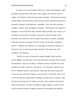 INTROVERSION/EXTRAVERSION 52
In response to the second question of the survey, which asked participants which
personality descriptors they would prefer in their employer, the researcher received
roughly a 72% majority for introverted personality descriptors. The Researcher did agree
with the findings and expected these results from this question preferring the introverted
personality descriptors, open-mindedness, agreeability, to the extroverted personality
descriptors, charisma, lively and magnetic personality. The Researcher also suspected if
participants were not told which option described which personality, they would be even
more likely to select introvert descriptors because they would not consider which
personality they preferred but which descriptor they preferred; essentially, participants
would pick introverted descriptors if they did not know the descriptors pertained to
introverts. Although most Americans have been taught an extroversion preference to
introversion, they can value the personality descriptors if the actual name of the
personality is not mentioned.
With the case study, the Researcher compared Douglas Conant and Harry
Gordon Selfridge as an introverted and an extroverted leader expecting results consistent
with information collected in the Review Of Related Literature and found such results
consistent with studies of introverts and extroverts. The information collected for the
Review of Related Literature stated introverts seldom take risks, prefer to plan most
courses of actions and are full of humility and create circles of proactivity (Cain, 2012).
Conant was reported to prepare ahead of meetings by visiting where the meeting would
take place and practicing for the meeting; he took few risks, considered the long-term
impact of his decisions, and tried to be humble by letting employees call him out if he
seemed too aloof; he improved employee interaction by encouraging and motivating
 