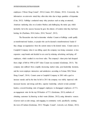 INTROVERSION/EXTRAVERSION 53
employees (“About Doug Conant”, 2014; Conant, 2011; Kleiner, 2012). Conversely, the
information on extroverts stated they often take risks due to large quantities of dopamine
(Cain, 2012). Selfridge conducted many risky practices such as using an untested,
American marketing idea on a London Market, and challenging the status quo, which
inevitably led to his success because he gave the citizens of London what they had been
looking for (Packham, 2014; Labov, 2014; “Secrets", 2013).
The Researcher also had to determine whether Conant or Selfridge could qualify
as transformational leaders, or people who can be deemed a transformational leader if
they change an organization from the current status to the desired status. Conant came to
Campbell Company when it was falling apart; the company was losing consumers to less
expensive soup brands and decided to cut costs by reducing advertising and laying off
employees, which resulted in even lower sales. The company’s share price had dropped
from a high of $60 in 1998 to $30” when Conant was recruited (Gerdeman, 2013). The
company also suffered from a rapidly decreasing market value, poor leadership decisions,
and the worst employee interaction and satisfaction according to Fortune 500 (“About
Doug Conant”, 2014). Conant came to Campbell Company in 2001 with a goal to
increase morale and by the time he left in 2011 the company was visibly improved with
increased income and strong cash flow, superior leadership, schools to train potential
leaders, a record-breaking ratio of engaged employees to disengaged employees of 17:1,
an engagement ratio for the top 350 leaders of 77:1 (Gerdeman, 2013), methods of
obtaining customers by listening to their wants (Kleiner, 2012), using alternative sources
of power such as solar energy, and engaging in community work, specifically assisting
the town of Cadmen (Gerdeman, 2013; “Douglas Conant”, Linkedin, n.d.; Kleiner, 2012).
 