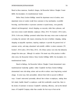 INTROVERSION/EXTRAVERSION 54
Based on these numerous, beneficial changes, the Researcher believes Douglas Conant
fulfills the description of a transformational leader.
Before Harry Gordon Selfridge started his department store in London, most
department stores in London would force customers to buy merchandise or prohibit
browsing, used floorwalkers to pressure customers to spend money, were generally
cluttered and disorganized, viewed shopping as a necessity rather than a pleasure, and
most store owners would intimidate employees (Metz, 2013; “H. Gordon”, 2014; Labov,
2014). In his store, Selfridge promoted radical ideas that many stores came to adopt such
as treating the customer with respect, structuring the store to facilitate shopping, making
shopping an enjoyable experience, inspiring employees to provide the greatest level of
customer service, and using educational and scientific exhibits to attract customers (“H.
Gordon”, 2014; Labov, 2014; Metz, 2013). All of these actions were risks that ultimately
changed the status quo. Although it is unclear if he meant any of his practices to affect
other stores, the Researcher believes Harry Gordon Selfridge fulfills the description of a
transformational leader.
Based on findings, the Researcher believes Douglas Conant demonstrated more
transformational leadership qualities within Campbell, but Harry Gordon Selfridge
demonstrated more risk-taking actions and was able to achieve more long-lasting societal
change. In some ways, their personalities allowed them both to succeed in different
ways. Conant’s introverted personality allowed him to listen to employees, making them
feel valued, humble himself so employees could feel comfortable around him, listen to
the desires of customers to increase Campbell’s marketing efficiency, and see the internal
issues of Campbell Company rather than consider the best ways to beat out the
 