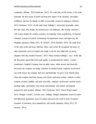 INTROVERSION/EXTRAVERSION 55
competition (Kleiner, 2012; Gerdeman, 2013). He could plan out his actions, so he could
determine the best coarse of action and long-term impact of his decisions, and inspire
confidence and trust by making an effort to personally connect to employees (Kleiner,
2012; Gerdeman, 2013). On the other hand, Selfridge’s extroverted personality made
him take many risks despite the circumstances and challenges, like treating customers
with respect despite the common practices of competing stores, popularizing an untested
American concept in London, restructuring the department stores, and improving the
shopping experience (Metz, 2013; “H. Gordon”, 2014; Packham, 2014). He could focus
on the outer world and issues affecting others, such as how he recognized the issues of
other department stores in London and sought to run his store differently by giving
shoppers what they needed (“Secrets”, 2013; “Harry Gordon Selfridge”, n.d.). In the end,
the Researcher agreed that both could qualify as transformational leaders. Conant
transformed Campbell Company from its initial status, where income had drastically
decreased, the company was losing customers to cheaper brands, employee involvement
was at the lowest any company had seen, and leadership was poor, to its desired status,
where the company had better income and a better marketing position, methods to make
company products healthier and more accessible, employee involvement reached record
breaking highs, and leaders, both current and potential, were trained and properly
prepared for their positions (Kleiner, 2012; Gerdeman, 2013; “About Doug Conant”,
2014; “Douglas Conant”, Linkedin, n.d). Selfridge changed department stores in London
and influenced department stores in London and across the world in terms of superior
treatment of customers, store organization, and overall experience (Metz, 2013; “H.
Gordon”, 2014).
 