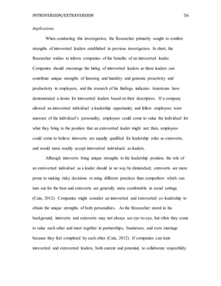 INTROVERSION/EXTRAVERSION 56
Implications
When conducting this investigation, the Researcher primarily sought to confirm
strengths of introverted leaders established in previous investigation. In short, the
Researcher wishes to inform companies of the benefits of an introverted leader.
Companies should encourage the hiring of introverted leaders as these leaders can
contribute unique strengths of listening and humility and generate proactivity and
productivity in employees, and the research of his findings indicates Americans have
demonstrated a desire for introverted leaders based on their descriptors. If a company
allowed an introverted individual a leadership opportunity and fellow employees were
unaware of the individual’s personality, employees could come to value the individual for
what they bring to the position that an extroverted leader might not; then, employees
could come to believe introverts are equally qualified for leadership roles as extroverts,
and would more readily accept introverted individuals as leaders.
Although introverts bring unique strengths to the leadership position, the role of
an extroverted individual as a leader should in no way be diminished; extroverts are more
prone to making risky decisions or using different practices than competitors which can
turn out for the best and extroverts are generally more comfortable in social settings
(Cain, 2012). Companies might consider an introverted and extroverted co-leadership to
obtain the unique strengths of both personalities. As the Researcher stated in his
background, introverts and extroverts may not always see eye-to-eye, but often they come
to value each other and meet together in partnerships, businesses, and even marriage
because they feel completed by each other (Cain, 2012). If companies can train
introverted and extroverted leaders, both current and potential, to collaborate respectfully
 