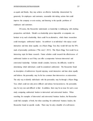 INTROVERSION/EXTRAVERSION 57
as equals and friends, they may achieve an effective leadership characterized by
generosity for employees and customers, reasonable risk-taking actions that could
improve the company or even society, and listening to the specific problems of
employees and customers.
Of course, this Researcher understands co-leadership is challenging with clashing
perspectives and ideals. Should a co-leadership prove impossible or companies are
hesitant to try such a leadership, there could be an alternative, which future researchers
could investigate: ambiverted leaders. An ambivert is an individual who enjoys social
interaction and time alone equally; on a Myers Brigg Test, they would fall near the 50%
mark of personality preference (“The story”, 2013). This Myers Brigg Test would be an
interesting topic for future research. Future scholars could research the effectiveness of
ambiverted leaders to see if they can offer a compromise between introverted and
extroverted leadership. Scholars should consider, however, the difficulty would be
determining which individuals could be considered ambiverted. The Researcher found
no description of ambiversion beyond enjoying social interaction and time alone equally
and believes the personality may be far less common than introversion or extraversion.
The only way to identify individuals with the personality may be through a Myers Brigg
Test, which could not only prove difficult and tedious but inconclusive; the personality
may be very rare and difficult to find. In addition, there may be an issue for such a case
study comparing ambiverted leaders to introverted and extroverted leaders. When
searching for examples of introverted and extroverted business leaders, the Researcher
could find examples of both, but when searching for ambiverted business leaders, the
Researcher found no specific results. There may be only a handful of a well-known
 