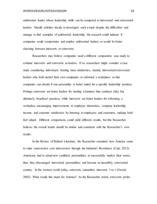 INTROVERSION/EXTRAVERSION 58
ambiverted leader whose leadership skills can be compared to introverted and extroverted
leaders. Should scholars decide to investigate such a topic despite the difficulties and
manage to find examples of ambiverted leadership, the research could indicate if
companies could compromise and employ ambiverted leaders or would be better
choosing between introverts or extroverts.
Researchers may believe companies need a different comparative case study to
evaluate introverts and extroverts as leaders. If so, researchers might consider a case
study considering individuals bearing more similarities, namely introverted/extroverted
leaders who both started their own companies or reformed a workplace, so that
companies can decide if one personality is better suited for a specific leadership position.
Perhaps extroverts are better leaders for starting a business that conducts risky but
ultimately beneficial practices, while introverts are better leaders for reforming a
workplace encouraging improvements in employee interaction, company leadership,
income, and customer satisfaction by listening to employees and customers, making both
feel valued. Different comparisons could yield different results, but this Researcher
believes the overall trends should be similar and consistent with the Researcher’s own
results.
In the Review of Related Literature, the Researcher examined how America came
to value extraversion over introversion through the Industrial Revolution (Cain, 2012).
Americans had to adopt new confident personalities to successfully market their wares;
thus, they discouraged introverted personalities and became an incredibly extroverted
country. In the western world today, extroverts outnumber introverts 3 to 1 (Sword,
2002). What would this mean for America? As the Researcher noted, extroverts prefer
 