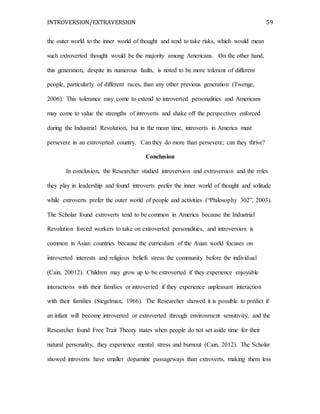 INTROVERSION/EXTRAVERSION 59
the outer world to the inner world of thought and tend to take risks, which would mean
such extroverted thought would be the majority among Americans. On the other hand,
this generation, despite its numerous faults, is noted to be more tolerant of different
people, particularly of different races, than any other previous generation (Twenge,
2006). This tolerance may come to extend to introverted personalities and Americans
may come to value the strengths of introverts and shake off the perspectives enforced
during the Industrial Revolution, but in the mean time, introverts in America must
persevere in an extroverted country. Can they do more than persevere; can they thrive?
Conclusion
In conclusion, the Researcher studied introversion and extraversion and the roles
they play in leadership and found introverts prefer the inner world of thought and solitude
while extroverts prefer the outer world of people and activities (“Philosophy 302”, 2003).
The Scholar found extroverts tend to be common in America because the Industrial
Revolution forced workers to take on extroverted personalities, and introversion is
common in Asian countries because the curriculum of the Asian world focuses on
introverted interests and religious beliefs stress the community before the individual
(Cain, 20012). Children may grow up to be extroverted if they experience enjoyable
interactions with their families or introverted if they experience unpleasant interaction
with their families (Siegelman, 1966). The Researcher showed it is possible to predict if
an infant will become introverted or extroverted through environment sensitivity, and the
Researcher found Free Trait Theory states when people do not set aside time for their
natural personality, they experience mental stress and burnout (Cain, 2012). The Scholar
showed introverts have smaller dopamine passageways than extroverts, making them less
 