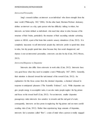 INTROVERSION/EXTRAVERSION 6
Introverted Personality
Jung’s research defines an introvert as an individual who draws strength from the
inner world (“Philosophy 302,” 2006). On the other hand, Merriam-Webster dictionary
defines an introvert as a shy, quiet person who has difficulty talking to others, but
introverts are better defined as individuals who need time alone to relax because of the
structure of their brains, particularly the structure of their ascending reticular activating
system or ARAS, a part of the brain that controls sensory stimulation (Cain, 2012). It is
completely inaccurate to call introverted people shy; introverts prefer to spend time alone
to relax, but shy people spend time alone because they fear social disapproval, and
shyness is not an introverted personality; extroverts can also be shy (Cain, 2012; Moore,
2013).
Introverted Response to Dopamine
Introverts also differ from extroverts in work ethic (Cain, 2012). Introverts have
very good focus when they need to complete a task (“Philosophy 302”, 2003). Generally,
their attention is directed toward the task instead of the reward (Cain, 2012). An
explanation for this focus comes from the chemical dopamine, a chemical released in
response to anticipated pleasures (“The Scientific Evidence”, n.d.). While dopamine can
give people energy to accomplish tasks, it can also make people neglect the big picture
and focus on the reward itself (Cain, 2012). For an introvert, smaller dopamine
passageways make introverts less sensitive to rewards and the end goal of a task;
consequently, introverts are less prone in neglecting the big picture and are more careful
avoiding risks (Cain, 2012). Rather than experiencing large amounts of dopamine,
introverts feel a sensation called “flow”, a state of mind when a person is totally engaged
 