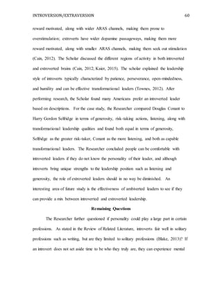 INTROVERSION/EXTRAVERSION 60
reward motivated, along with wider ARAS channels, making them prone to
overstimulation; extroverts have wider dopamine passageways, making them more
reward motivated, along with smaller ARAS channels, making them seek out stimulation
(Cain, 2012). The Scholar discussed the different regions of activity in both introverted
and extroverted brains (Cain, 2012; Kaier, 2015). The scholar explained the leadership
style of introverts typically characterized by patience, perseverance, open-mindedness,
and humility and can be effective transformational leaders (Townes, 2012). After
performing research, the Scholar found many Americans prefer an introverted leader
based on descriptions. For the case study, the Researcher compared Douglas Conant to
Harry Gordon Selfridge in terms of generosity, risk-taking actions, listening, along with
transformational leadership qualities and found both equal in terms of generosity,
Selfridge as the greater risk-taker, Conant as the more listening, and both as capable
transformational leaders. The Researcher concluded people can be comfortable with
introverted leaders if they do not know the personality of their leader, and although
introverts bring unique strengths to the leadership position such as listening and
generosity, the role of extroverted leaders should in no way be diminished. An
interesting area of future study is the effectiveness of ambiverted leaders to see if they
can provide a mix between introverted and extroverted leadership.
Remaining Questions
The Researcher further questioned if personality could play a large part in certain
professions. As stated in the Review of Related Literature, introverts fair well in solitary
professions such as writing, but are they limited to solitary professions (Blake, 2013)? If
an introvert does not set aside time to be who they truly are, they can experience mental
 