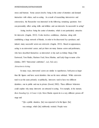 INTROVERSION/EXTRAVERSION 61
stress and burnout. Some careers involve being in the center of attention and demand
interaction with others, such as acting. As a result of researching introversion and
extraversion, the Researcher was interested in the following remaining questions: how
can personality affect acting skills and abilities and can introverts be successful in acting?
Acting involves being the center of attention, which is not particularly attractive
for introverts (Angela, 2012). It also involves confidence, charisma, along with
establishing a large network of friends, in order to be discovered by a producer, and
indeed, many successful actors are extroverts (Angela, 2012). Based on appearances,
acting is an extroverted career, and yet there are many famous actors and performers,
who have described themselves as introverted or shy such as Johnny Depp, Clint
Eastwood, Tom Hanks, Harrison Ford, Steve Martins, and Lady Gaga to name a few
(Jahnke, 2007; “Introverted celebrities”, n.d.; Sol, n.d.).
Attraction to Acting
In many ways, introverted actors are similar to superheroes; both pose as larger
than life figures and have secret identities that are far more subdued. While extroverts
tend to act the same privately or publically, introverts tend to have two different
identities; one in public and one in private (Sword, 2002). These different behaviors
could explain why many introverts are attracted to acting. For example, in his memoir,
Born Standing Up: A Comic’s Life, Steve Martin reports he is a very different person off
stage and
“’[i]n a public situation, [he] was expected to be the figure [he]
was onstage, which [he] stubbornly resisted. People were
 