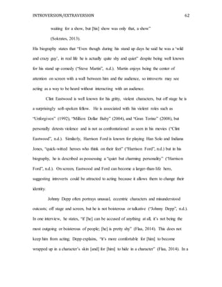 INTROVERSION/EXTRAVERSION 62
waiting for a show, but [his] show was only that, a show”
(Sokrates, 2013).
His biography states that “Even though during his stand up days he said he was a ‘wild
and crazy guy’, in real life he is actually quite shy and quiet” despite being well known
for his stand up comedy (“Steve Martin”, n.d.). Martin enjoys being the center of
attention on screen with a wall between him and the audience, so introverts may see
acting as a way to be heard without interacting with an audience.
Clint Eastwood is well known for his gritty, violent characters, but off stage he is
a surprisingly soft-spoken fellow. He is associated with his violent roles such as
“Unforgiven” (1992), “Million Dollar Baby” (2004), and “Gran Torino” (2008), but
personally detests violence and is not as confrontational as seen in his movies (“Clint
Eastwood”, n.d.). Similarly, Harrison Ford is known for playing Han Solo and Indiana
Jones, “quick-witted heroes who think on their feet” (“Harrison Ford”, n.d.) but in his
biography, he is described as possessing a “quiet but charming personality” (“Harrison
Ford”, n.d.). On screen, Eastwood and Ford can become a larger-than-life hero,
suggesting introverts could be attracted to acting because it allows them to change their
identity.
Johnny Depp often portrays unusual, eccentric characters and misunderstood
outcasts; off stage and screen, but he is not boisterous or talkative (“Johnny Depp”, n.d.).
In one interview, he states, “if [he] can be accused of anything at all, it’s not being the
most outgoing or boisterous of people; [he] is pretty shy” (Flaa, 2014). This does not
keep him from acting; Depp explains, “it’s more comfortable for [him] to become
wrapped up in a character’s skin [and] for [him] to hide in a character” (Flaa, 2014). In a
 