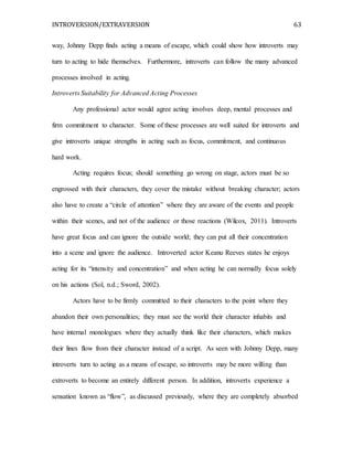 INTROVERSION/EXTRAVERSION 63
way, Johnny Depp finds acting a means of escape, which could show how introverts may
turn to acting to hide themselves. Furthermore, introverts can follow the many advanced
processes involved in acting.
Introverts Suitability for Advanced Acting Processes
Any professional actor would agree acting involves deep, mental processes and
firm commitment to character. Some of these processes are well suited for introverts and
give introverts unique strengths in acting such as focus, commitment, and continuous
hard work.
Acting requires focus; should something go wrong on stage, actors must be so
engrossed with their characters, they cover the mistake without breaking character; actors
also have to create a “circle of attention” where they are aware of the events and people
within their scenes, and not of the audience or those reactions (Wilcox, 2011). Introverts
have great focus and can ignore the outside world; they can put all their concentration
into a scene and ignore the audience. Introverted actor Keanu Reeves states he enjoys
acting for its “intensity and concentration” and when acting he can normally focus solely
on his actions (Sol, n.d.; Sword, 2002).
Actors have to be firmly committed to their characters to the point where they
abandon their own personalities; they must see the world their character inhabits and
have internal monologues where they actually think like their characters, which makes
their lines flow from their character instead of a script. As seen with Johnny Depp, many
introverts turn to acting as a means of escape, so introverts may be more willing than
extroverts to become an entirely different person. In addition, introverts experience a
sensation known as “flow”, as discussed previously, where they are completely absorbed
 
