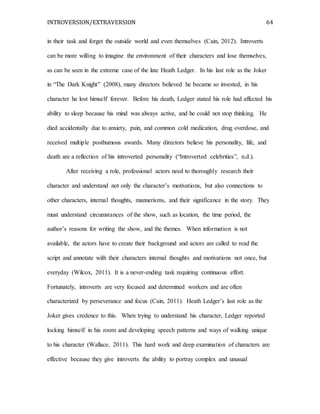 INTROVERSION/EXTRAVERSION 64
in their task and forget the outside world and even themselves (Cain, 2012). Introverts
can be more willing to imagine the environment of their characters and lose themselves,
as can be seen in the extreme case of the late Heath Ledger. In his last role as the Joker
in “The Dark Knight” (2008), many directors believed he became so invested, in his
character he lost himself forever. Before his death, Ledger stated his role had affected his
ability to sleep because his mind was always active, and he could not stop thinking. He
died accidentally due to anxiety, pain, and common cold medication, drug overdose, and
received multiple posthumous awards. Many directors believe his personality, life, and
death are a reflection of his introverted personality (“Introverted celebrities”, n.d.).
After receiving a role, professional actors need to thoroughly research their
character and understand not only the character’s motivations, but also connections to
other characters, internal thoughts, mannerisms, and their significance in the story. They
must understand circumstances of the show, such as location, the time period, the
author’s reasons for writing the show, and the themes. When information is not
available, the actors have to create their background and actors are called to read the
script and annotate with their characters internal thoughts and motivations not once, but
everyday (Wilcox, 2011). It is a never-ending task requiring continuous effort.
Fortunately, introverts are very focused and determined workers and are often
characterized by perseverance and focus (Cain, 2011). Heath Ledger’s last role as the
Joker gives credence to this. When trying to understand his character, Ledger reported
locking himself in his room and developing speech patterns and ways of walking unique
to his character (Wallace, 2011). This hard work and deep examination of characters are
effective because they give introverts the ability to portray complex and unusual
 