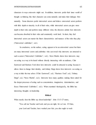 INTROVERSION/EXTRAVERSION 65
characters in ways extroverts might not. In addition, introverts prefer their inner world of
thought so thinking like their character can come naturally and make their dialogue flow
naturally. Some directors prefer introverted actors and believe extroverted actors perform
with little depth or sincerity in all of their roles, while introverted actors can give more
depth to their roles and perform many different roles; the directors admire how introverts
can become absorbed in their roles and consistently work hard. In short, they feel
introverted actors can master the finest characteristics and nuances of the roles they play
(“Introverted celebrities”, n.d.).
In conclusion, on the surface, acting appears to be an extroverted career but there
are many introverted actors and celebrities who can reveal why introverts are attracted to
such a career (“Introverted Celebrities”, n.d.). Steve Martin shows how introverts may
see acting as a way to be heard without directly interacting with an audience, Clint
Eastwood and Harrison Ford show how introverts could be attracted to acting because it
allows them to change their identity, and Johnny Depp shows how introverts see acting as
a way to hide the true selves (“Clint Eastwood”, n.d.; “Harrison Ford”, n.d.; “Johnny
Depp”, n.d.; “Steve Martin”, n.d.). Introverts have many qualities making them suited for
the deeper processes of acting such as concentration, imagination, determination, and
focus (“Introverted Celebrities”, n.d.). When examined theologically, the Bible has
interesting thoughts on leadership.
Biblical
What exactly does the Bible say about leadership? John 13:13-27 states,
“You call me Teacher and Lord, and you are right, for so I am. If I then,
your Lord and Teacher, have washed your feet, you also ought to wash
 