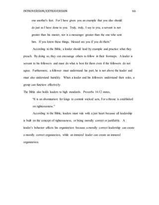 INTROVERSION/EXTRAVERSION 66
one another's feet. For I have given you an example that you also should
do just as I have done to you. Truly, truly, I say to you, a servant is not
greater than his master, nor is a messenger greater than the one who sent
him. If you know these things, blessed are you if you do them.”
According to the Bible, a leader should lead by example and practice what they
preach. By doing so, they can encourage others to follow in their footsteps. A leader is
servant to his followers and must do what is best for them even if the followers do not
agree. Furthermore, a follower must understand his part; he is not above the leader and
must also understand humility. When a leader and his followers understand their roles, a
group can function effectively.
The Bible also holds leaders to high standards. Proverbs 16:12 states,
“It is an abomination for kings to commit wicked acts, For a throne is established
on righteousness.”
According to the Bible, leaders must rule with a just heart because all leadership
is built on the concept of righteousness, or being morally correct or justifiable. A
leader’s behavior affects his organization because a morally correct leadership can create
a morally correct organization, while an immoral leader can create an immoral
organization.
 