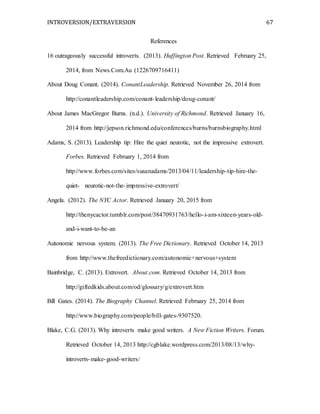 INTROVERSION/EXTRAVERSION 67
References
16 outrageously successful introverts. (2013). Huffington Post. Retrieved February 25,
2014, from News.Com.Au (1226709716411)
About Doug Conant. (2014). ConantLeadership. Retrieved November 26, 2014 from
http://conantleadership.com/conant-leadership/doug-conant/
About James MacGregor Burns. (n.d.). University of Richmond. Retrieved January 16,
2014 from http://jepson.richmond.edu/conferences/burns/burnsbiography.html
Adams, S. (2013). Leadership tip: Hire the quiet neurotic, not the impressive extrovert.
Forbes. Retrieved February 1, 2014 from
http://www.forbes.com/sites/susanadams/2013/04/11/leadership-tip-hire-the-
quiet- neurotic-not-the-impressive-extrovert/
Angela. (2012). The NYC Actor. Retrieved January 20, 2015 from
http://thenycactor.tumblr.com/post/38470931763/hello-i-am-sixteen-years-old-
and-i-want-to-be-an
Autonomic nervous system. (2013). The Free Dictionary. Retrieved October 14, 2013
from http://www.thefreedictionary.com/autonomic+nervous+system
Bainbridge, C. (2013). Extrovert. About.com. Retrieved October 14, 2013 from
http://giftedkids.about.com/od/glossary/g/extrovert.htm
Bill Gates. (2014). The Biography Channel. Retrieved February 25, 2014 from
http://www.biography.com/people/bill-gates-9307520.
Blake, C.G. (2013). Why introverts make good writers. A New Fiction Writers. Forum.
Retrieved October 14, 2013 http://cgblake.wordpress.com/2013/08/13/why-
introverts-make-good-writers/
 