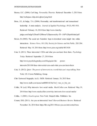 INTROVERSION/EXTRAVERSION 68
Boeree, G.C. (2006). Carl Jung. Personality Theories. Retrieved December 3, 2013 from
http://webspace.ship.edu/cgboer/jung.html
Bono, J.E., & Judge, T.A. (2004). Personality and transformational and transactional
leadership: A meta-analysis. Journal of Applied Psychology, 89 (5), 901-910.
Retrieved February 10, 2014 from http://www.timothy-
judge.com/Judge%20and%20Bono%20personality-TF--JAP%20published.pdf
Bower, B. (2002). The social net: Scientists hope to download some insight into online
interactions. Science News, 161 (18), Society for Science and the Public, 282-284.
Retrieved May 19, 2014 from http://www.jstor.org/stable/4013436
Cain, S. (2011). Three introverted CEOs and what you can learn from them. Psychology
Today. Retrieved September 27, 2014 from
http://www.psychologytoday.com/blog/quiet-the- power-
introverts/201108/three-introverted-ceos-and-what-you-can-learn-them
Cain, S. (2012). Quiet: The power of introverts in a world that can’t stop talking. New
York, US: Crown Publishing Group.
Clint Eastwood biography (n.d.). IMDb. Retrieved January 24, 2015 from
http://www.imdb.com/name/nm0000142/bio?ref_=nm_ov_bio_sm
Collier, M. (n.d.) Why introverts love social media. MackCollier.com. Retrieved May 19,
2014 from http://www.mackcollier.com/why-introverts-love-social-media/
Collins, J. (2001). Good to great. New York: HarperCollins Publishers Inc.
Conant, D.R. (2011). Are you an introverted boss? Harvard Business Review. Retrieved
November 26, 2014 from https://hbr.org/2011/04/are-you-an-introverted-boss
 