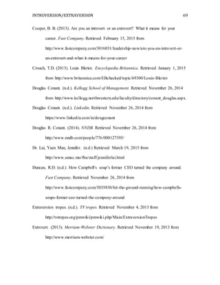 INTROVERSION/EXTRAVERSION 69
Cooper, B. B. (2013). Are you an introvert or an extrovert? What it means for your
career. Fast Company. Retrieved February 15, 2015 from
http://www.fastcompany.com/3016031/leadership-now/are-you-an-introvert-or-
an-extrovert-and-what-it-means-for-your-career
Crouch, T.D. (2013). Louis Bleriot. Encyclopedia Britannica. Retrieved January 1, 2015
from http://www.britannica.com/EBchecked/topic/69300/Louis-Bleriot
Douglas Conant. (n.d.). Kellogg School of Management. Retrieved November 26, 2014
from http://www.kellogg.northwestern.edu/faculty/directory/conant_douglas.aspx.
Douglas Conant. (n.d.). Linkedin. Retrieved November 26, 2014 from
https://www.linkedin.com/in/dougconant
Douglas R. Conant. (2014). NNDB. Retrieved November 26, 2014 from
http://www.nndb.com/people/776/000127395/
Dr. Lai, Yuen Man, Jennifer. (n.d.) Retrieved March 19, 2015 from
http://www.umac.mo/fba/staff/jenniferlai.html
Duncan, R.D. (n.d.). How Campbell’s soup’s former CEO turned the company around.
Fast Company. Retrieved November 26, 2014 from
http://www.fastcompany.com/3035830/hit-the-ground-running/how-campbells-
soups-former-ceo-turned-the-company-around
Extraversion tropes. (n.d.). TV tropes. Retrieved November 4, 2013 from
http://tvtropes.org/pmwiki/pmwiki.php/Main/ExtraversionTropes
Extrovert. (2013). Merriam-Webster Dictionary. Retrieved November 19, 2013 from
http://www.merriam-webster.com/
 