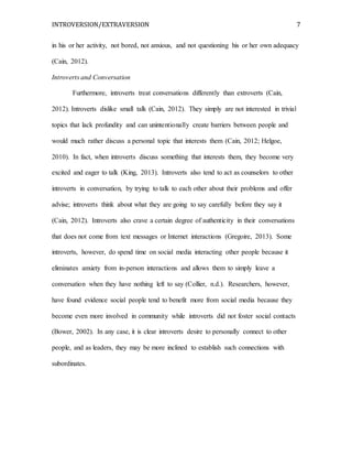 INTROVERSION/EXTRAVERSION 7
in his or her activity, not bored, not anxious, and not questioning his or her own adequacy
(Cain, 2012).
Introverts and Conversation
Furthermore, introverts treat conversations differently than extroverts (Cain,
2012). Introverts dislike small talk (Cain, 2012). They simply are not interested in trivial
topics that lack profundity and can unintentionally create barriers between people and
would much rather discuss a personal topic that interests them (Cain, 2012; Helgoe,
2010). In fact, when introverts discuss something that interests them, they become very
excited and eager to talk (King, 2013). Introverts also tend to act as counselors to other
introverts in conversation, by trying to talk to each other about their problems and offer
advise; introverts think about what they are going to say carefully before they say it
(Cain, 2012). Introverts also crave a certain degree of authenticity in their conversations
that does not come from text messages or Internet interactions (Gregoire, 2013). Some
introverts, however, do spend time on social media interacting other people because it
eliminates anxiety from in-person interactions and allows them to simply leave a
conversation when they have nothing left to say (Collier, n.d.). Researchers, however,
have found evidence social people tend to benefit more from social media because they
become even more involved in community while introverts did not foster social contacts
(Bower, 2002). In any case, it is clear introverts desire to personally connect to other
people, and as leaders, they may be more inclined to establish such connections with
subordinates.
 