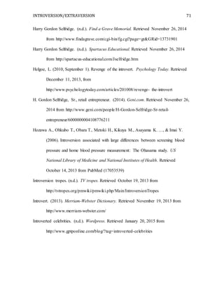 INTROVERSION/EXTRAVERSION 71
Harry Gordon Selfridge. (n.d.). Find a Grave Memorial. Retrieved November 26, 2014
from http://www.findagrave.com/cgi-bin/fg.cgi?page=gr&GRid=13731901
Harry Gordon Selfridge. (n.d.). Spartacus Educational. Retrieved November 26, 2014
from http://spartacus-educational.com/Jselfridge.htm
Helgoe, L. (2010, September 1). Revenge of the introvert. Psychology Today. Retrieved
December 11, 2013, from
http://www.psychologytoday.com/articles/201008/revenge- the-introvert
H. Gordon Selfridge, Sr., retail entrepreneur. (2014). Geni.com. Retrieved November 26,
2014 from http://www.geni.com/people/H-Gordon-Selfridge-Sr-retail-
entrepreneur/6000000004108776211
Hozawa A., Ohkubo T., Obara T., Metoki H., Kikuya M., Asayama K. …, & Imai Y.
(2006). Introversion associated with large differences between screening blood
pressure and home blood pressure measurement: The Ohasama study. US
National Library of Medicine and National Institutes of Health. Retrieved
October 14, 2013 from PubMed (17053539)
Introversion tropes. (n.d.). TV tropes. Retrieved October 19, 2013 from
http://tvtropes.org/pmwiki/pmwiki.php/Main/IntroversionTropes
Introvert. (2013). Merriam-Webster Dictionary. Retrieved November 19, 2013 from
http://www.merriam-webster.com/
Introverted celebrities. (n.d.). Wordpress. Retrieved January 20, 2015 from
http://www.gptponline.com/blog/?tag=introverted-celebrities
 