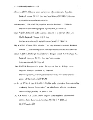 INTROVERSION/EXTRAVERSION 72
Jahnke, M. (2007). 18 famous actors and actresses who are introverts. SenseList.
Retrieved January 20, 2015 from http://senselist.com/2007/04/04/18-famous-
actors-and-actresses-who-are-introverts/
Junk (ship) (n.d.). New World Encyclopedia. Retrieved February 15, 2015 from
http://www.newworldencyclopedia.org/entry/Junk_%28ship%29
Kaier, P. (2015). Behavioral health: Are you a introvert or an extrovert. Main Line
Health. Retrieved February 4, 2015 from
http://www.mainlinehealth.org/oth/Page.asp?pageID=OTH007290
King, C. (2008). 10 myths about introverts. Carl King: Filmmaker/Introvert. Retrieved
October 13, 2013 from http://www.carlkingdom.com/10-myths-about-introverts
Kleiner, A. (2012). The thought leader interview: Douglas Conant. PwC Strategy& Inc.
Retrieved November 26, 2014 from http://www.strategy-
business.com/article/00128?pg=all
Labov, H. (2014). Entrepreneurial genius: Taking a cue from mr. Selfridge. Jetset
Magizine. Retrieved November 26, 2014 from
http://www.jetsetmag.com/categories/executive/barry-labov-entrepreneurial-
genius- selfridge.html#.VHZIJFfF9qM
Loi, R., Lai, J.Y.M., & Lam, L.W. (2012). Working under a committed boss: A test of the
relationship between the supervisors’ and subordinates’ affective commitment.
The Leadership Quarterly, 23, 466-475. Print.
Luu, P., & Posner, M. I. (2003). Anterior cingulate cortex regulation of sympathetic
activity. Brain: A Journal of Neurology, 126(10), 2119-2120. doi:
10.1093/brain/awg257
 
