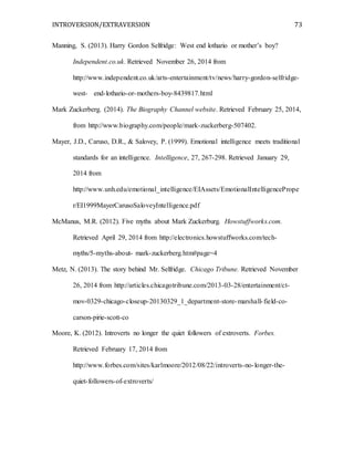 INTROVERSION/EXTRAVERSION 73
Manning, S. (2013). Harry Gordon Selfridge: West end lothario or mother’s boy?
Independent.co.uk. Retrieved November 26, 2014 from
http://www.independent.co.uk/arts-entertainment/tv/news/harry-gordon-selfridge-
west- end-lothario-or-mothers-boy-8439817.html
Mark Zuckerberg. (2014). The Biography Channel website. Retrieved February 25, 2014,
from http://www.biography.com/people/mark-zuckerberg-507402.
Mayer, J.D., Caruso, D.R., & Salovey, P. (1999). Emotional intelligence meets traditional
standards for an intelligence. Intelligence, 27, 267-298. Retrieved January 29,
2014 from
http://www.unh.edu/emotional_intelligence/EIAssets/EmotionalIntelligencePrope
r/EI1999MayerCarusoSaloveyIntelligence.pdf
McManus, M.R. (2012). Five myths about Mark Zuckerburg. Howstuffworks.com.
Retrieved April 29, 2014 from http://electronics.howstuffworks.com/tech-
myths/5-myths-about- mark-zuckerberg.htm#page=4
Metz, N. (2013). The story behind Mr. Selfridge. Chicago Tribune. Retrieved November
26, 2014 from http://articles.chicagotribune.com/2013-03-28/entertainment/ct-
mov-0329-chicago-closeup-20130329_1_department-store-marshall-field-co-
carson-pirie-scott-co
Moore, K. (2012). Introverts no longer the quiet followers of extroverts. Forbes.
Retrieved February 17, 2014 from
http://www.forbes.com/sites/karlmoore/2012/08/22/introverts-no-longer-the-
quiet-followers-of-extroverts/
 