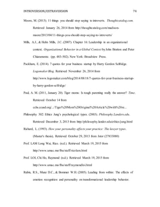 INTROVERSION/EXTRAVERSION 74
Moore, M. (2013). 11 things you should stop saying to introverts. Thoughtcatalog.com.
Retrieved January 26, 2014 from http://thoughtcatalog.com/madison-
moore/2013/04/11-things-you-should-stop-saying-to-introverts/
Mills, A.J., & Helm Mills, J.C. (2007). Chapter 16: Leadership in an organizational
context. Organizational Behavior in a Global Context byJohn Bratton and Peter
Chiaramonte. (pp. 483-502). New York: Broadview Press.
Packham, E. (2014). 7 quotes for your business startup by Harry Gordon Selfridge.
Logomaker Blog. Retrieved November 26, 2014 from
http://www.logomaker.com/blog/2014/08/18/7-quotes-for-your-business-startup-
by-harry-gordon-selfridge/
Paul, A. M. (2011, January 20). Tiger moms: Is tough parenting really the answer? Time.
Retrieved October 14 from
cchs.ccusd.org/.../Tiger%20Mom%20Original%20Article%20with%20re...
Philosophy 302: Ethics Jung’s psychological types. (2003). Philosophy.Landers.edu.
Retrieved December 3, 2013 from http://philosophy.lander.edu/ethics/jung.html
Richard, L. (1993). How your personality affects your practice: The lawyer types.
(Master's thesis), Retrieved October 29, 2013 from Jstor (27833080)
Prof. LAM Long Wai, Rico. (n.d.). Retrieved March 19, 2015 from
http://www.umac.mo/fba/staff/ricolam.html
Prof. LOI, Chi Ho, Raymond (n.d.). Retrieved March 19, 2015 from
http://www.umac.mo/fba/staff/raymondloi.html
Rubin, R.S., Munz D.C., & Bommer W.H. (2005). Leading from within: The effects of
emotion recognition and personality on transformational leadership behavior.
 