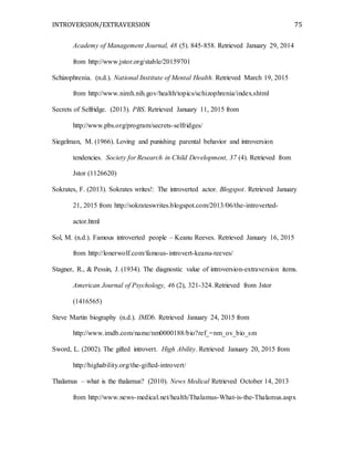 INTROVERSION/EXTRAVERSION 75
Academy of Management Journal, 48 (5). 845-858. Retrieved January 29, 2014
from http://www.jstor.org/stable/20159701
Schizophrenia. (n.d.). National Institute of Mental Health. Retrieved March 19, 2015
from http://www.nimh.nih.gov/health/topics/schizophrenia/index.shtml
Secrets of Selfridge. (2013). PBS. Retrieved January 11, 2015 from
http://www.pbs.org/program/secrets-selfridges/
Siegelman, M. (1966). Loving and punishing parental behavior and introversion
tendencies. Society for Research in Child Development, 37 (4). Retrieved from
Jstor (1126620)
Sokrates, F. (2013). Sokrates writes!: The introverted actor. Blogspot. Retrieved January
21, 2015 from http://sokrateswrites.blogspot.com/2013/06/the-introverted-
actor.html
Sol, M. (n.d.). Famous introverted people – Keanu Reeves. Retrieved January 16, 2015
from http://lonerwolf.com/famous-introvert-keanu-reeves/
Stagner, R., & Pessin, J. (1934). The diagnostic value of introversion-extraversion items.
American Journal of Psychology, 46 (2), 321-324. Retrieved from Jstor
(1416565)
Steve Martin biography (n.d.). IMDb. Retrieved January 24, 2015 from
http://www.imdb.com/name/nm0000188/bio?ref_=nm_ov_bio_sm
Sword, L. (2002). The gifted introvert. High Ability. Retrieved January 20, 2015 from
http://highability.org/the-gifted-introvert/
Thalamus – what is the thalamus? (2010). News Medical Retrieved October 14, 2013
from http://www.news-medical.net/health/Thalamus-What-is-the-Thalamus.aspx
 