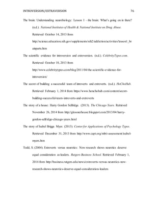 INTROVERSION/EXTRAVERSION 76
The brain: Understanding neurobiology: Lesson 1 – the brain: What’s going on in there?
(n.d.). National Institutes of Health & National Institute on Drug Abuse.
Retrieved October 14, 2013 from
http://science.education.nih.gov/supplements/nih2/addiction/activities/lesson1_br
ainparts.htm
The scientific evidence for introversion and extroversion. (n.d.). CelebrityTypes.com.
Retrieved October 10, 2013 from
http://www.celebritytypes.com/blog/2011/04/the-scientific-evidence-for-
introversion/
The secret of building a successful team of introverts and extroverts. (n.d.). HoChoHub.
Retrieved February 1, 2014 from https://www.honchohub.com/content/secret-
building-successful-team-introverts-and-extroverts
The story of a house: Harry Gordon Selfridge. (2013). The Chicago Years. Retrieved
November 26, 2014 from http://glessnerhouse.blogspot.com/2013/04/harry-
gordon-selfridge-chicago-years.html
The story of Isabel Briggs Myer. (2013). Center for Applications of Psychology Types.
Retrieved December 31, 2013 from http://www.capt.org/mbti-assessment/isabel-
myers.htm
Todd, S. (2004). Extroverts versus neurotics: New research shows neurotics deserve
equal consideration as leaders. Rutgers Business School. Retrieved February 1,
2014 from http://business.rutgers.edu/news/extroverts-versus-neurotics-new-
research-shows-neurotics-deserve-equal-consideration-leaders
 