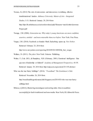 INTROVERSION/EXTRAVERSION 77
Townes, K. (2012) The role of extroversion and introversion in defining effective
transformational leaders. Alabasca University: Master of Arts – Integrated
Studies, 5-31. Retrieved January 29, 2014 from
http://dtpr.lib.athabascau.ca/action/download.php?filename=mais/kimberlytownes
Project.pdf
Twenge, J.M. (2006). Generation me: Why today’s young Americans are more confident,
assertive, entitled – and more miserable than ever before. New York: Free Press.
Vargas, J.M. (2010). Facebook co-founder Mark Zuckerburg opens up. New Yorker.
Retrieved February 25, 2014 from
http://www.newyorker.com/reporting/2010/09/20/100920fa_fact_vargas
Wallace, D. (2011). The joker. New York: Universe Publishing.
Walter, F., Cole ,M.S., & Humphrey, R.H. (February, 2001). Emotional intelligence: Sine
qua non of leadership or folderol? Academy of Management Perspectives, 45-59.
Retrieved January 29, 2014 from http://amp.aom.org/content/25/1/45.abstract
Who was the true Harry Selfridge? (2014). “Tweedland” The Gentlemen’s Club.
Retrieved November 26, 2014 from
http://tweedlandthegentlemansclub.blogspot.com/2014/03/who-was-true-harry-
selfridge.html
Wilcox, J. (2011). Mastering monologues and acting sides: How to audition
successfully for both traditional and new media. New York, US: Allworth Press.
 