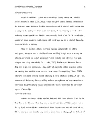 INTROVERSION/EXTRAVERSION 8
Morality of Introverts
Introverts also have a certain set of surprisingly strong morals and can often
inspire morality in others (Cain, 2012). When they grow up in a nurturing environment
like any other child, introverts develop a strong sensitivity to immoral activities and tend
to recognize the feelings of others much more (Cain, 2012). They try to avoid conflict,
preferring to meet people on a friendly, non-aggressive basis (Cain, 2012). As a leader,
an introvert might prefer to avoid arguing with employees and try to establish friendship.
Introverts Skilled at Writing
While not excellent at tasks involving pressure and generally not athletic
participants, introverts tend to excel in activities involving thought such as writing and
listening, as writing is a solitary profession, which perfectly suits introverts who gain
strength from being alone (Cain, 2012; Blake, 2013). Furthermore, introverts have a
deep need to process information, a key quality of successful writers as giving context
and meaning to a set of facts and emotions is necessary for storytelling (Blake, 2013).
Introverts also prefer listening instead of talking in social situations (Blake, 2013). Thus,
an introverted leader may be more willing to listen to employees and customers than an
extroverted leader to achieve success and introverts may be more fitted for any solitary
aspects of leadership.
Introverts as Friends
Although they need solitude to relax, introverts also crave intimacy (Cain, 2012).
They have a few friends, whom they hold to be very dear (Cain, 2012). An introvert is
fiercely loyal to those friends; an introverted friend is quite often a friend for life (King,
2013). Introverts want to make very personal connections to other people on the basis of
 