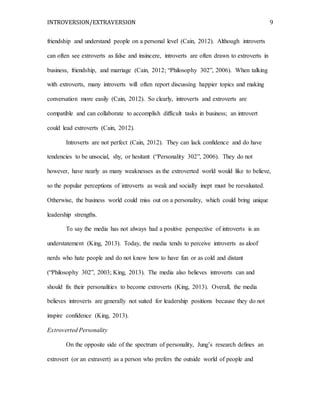 INTROVERSION/EXTRAVERSION 9
friendship and understand people on a personal level (Cain, 2012). Although introverts
can often see extroverts as false and insincere, introverts are often drawn to extroverts in
business, friendship, and marriage (Cain, 2012; “Philosophy 302”, 2006). When talking
with extroverts, many introverts will often report discussing happier topics and making
conversation more easily (Cain, 2012). So clearly, introverts and extroverts are
compatible and can collaborate to accomplish difficult tasks in business; an introvert
could lead extroverts (Cain, 2012).
Introverts are not perfect (Cain, 2012). They can lack confidence and do have
tendencies to be unsocial, shy, or hesitant (“Personality 302”, 2006). They do not
however, have nearly as many weaknesses as the extroverted world would like to believe,
so the popular perceptions of introverts as weak and socially inept must be reevaluated.
Otherwise, the business world could miss out on a personality, which could bring unique
leadership strengths.
To say the media has not always had a positive perspective of introverts is an
understatement (King, 2013). Today, the media tends to perceive introverts as aloof
nerds who hate people and do not know how to have fun or as cold and distant
(“Philosophy 302”, 2003; King, 2013). The media also believes introverts can and
should fix their personalities to become extroverts (King, 2013). Overall, the media
believes introverts are generally not suited for leadership positions because they do not
inspire confidence (King, 2013).
Extroverted Personality
On the opposite side of the spectrum of personality, Jung’s research defines an
extrovert (or an extravert) as a person who prefers the outside world of people and
 